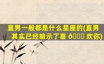 直男一般都是什么星座的(直男其实已经暗示了喜 🐎 欢你)